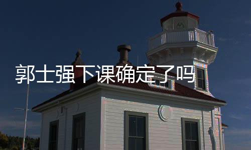 郭士强下课确定了吗  郭士强下课原因个人资料简介战绩