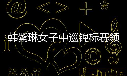 韩紫琳女子中巡锦标赛领跑冲冠 任玥1杆之差追首胜
