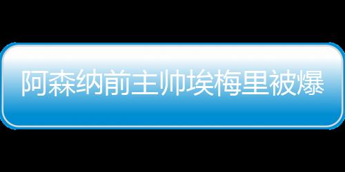 阿森纳前主帅埃梅里被爆脚踩多只船:妻子+2个女人