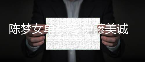 陈梦女单夺冠 伊藤美诚世界排名升至第二创日本新高