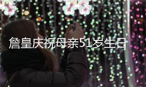 詹皇庆祝母亲51岁生日 调侃她穿着乞丐装今年只有30岁