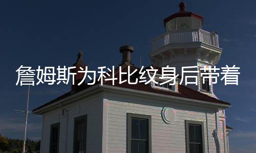 詹姆斯为科比纹身后带着曼巴精神去拼 浓眉向科比致敬