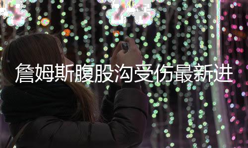 詹姆斯腹股沟受伤最新进展 下场对雷霆詹姆斯继续缺席