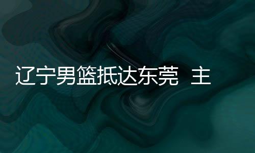 辽宁男篮抵达东莞  主教练郭士强：确保成绩 锻炼新人