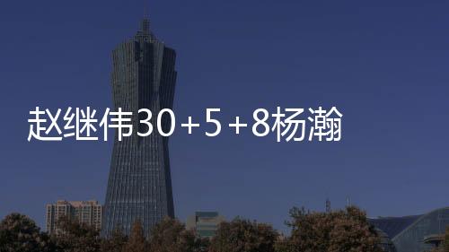 赵继伟30+5+8杨瀚森9+11+3 辽宁力克青岛4连胜