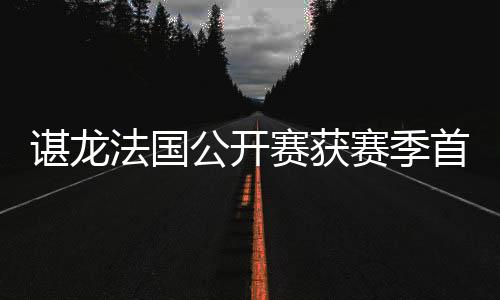 谌龙法国公开赛获赛季首冠 将与儿子分享喜悦