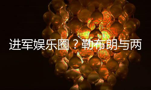 进军娱乐圈？勒布朗与两大奥斯卡影帝约饭局