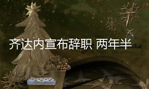 齐达内宣布辞职 两年半率领皇马欧冠三连冠