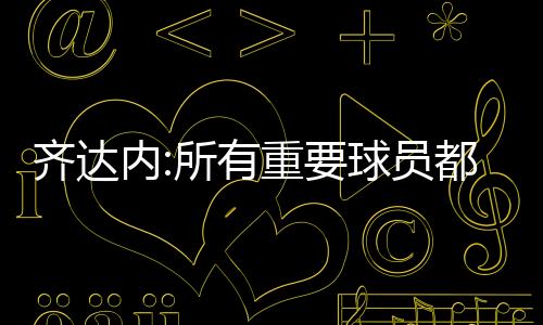 齐达内:所有重要球员都想为皇马效力 拒绝讨论内马尔