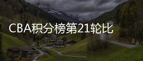 CBA积分榜第21轮比赛结果球队最新排名:广东胜率90.5%
