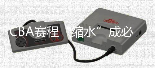 CBA赛程“缩水”成必然 新赛季时间表赛制迎巨变