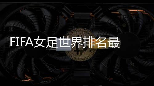 FIFA女足世界排名最新：中国上升1位世界第15 亚洲第四