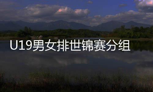 U19男女排世锦赛分组确定 中国U19女排与日意同组