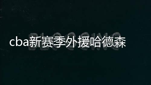 cba新赛季外援哈德森秀东北口音普通话：新赛季看我的