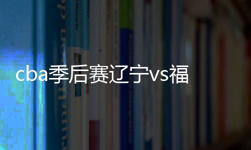 cba季后赛辽宁vs福建视频直播地址+时间  cctv5观看入口