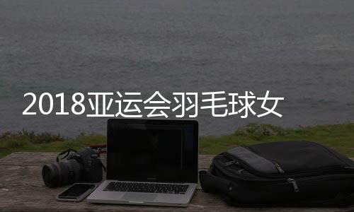 2018亚运会羽毛球女团决赛时间 中国vs日本CCTV5视频直播地址