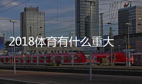 2018体育有什么重大新闻 2018全年国际体育新闻大事汇总