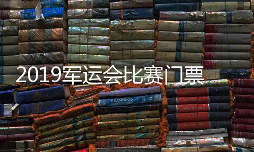 2019军运会比赛门票已销售近20万张 票价最低10元