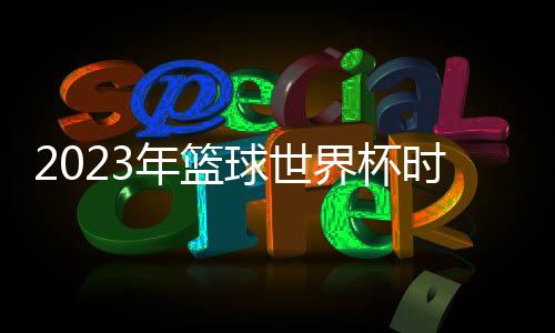 2023年篮球世界杯时间确定 预赛将持续15个月